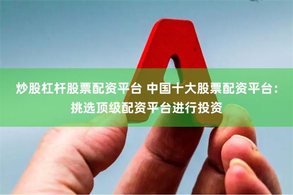 炒股杠杆股票配资平台 中国十大股票配资平台：挑选顶级配资平台进行投资