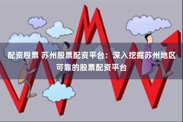 配资股票 苏州股票配资平台：深入挖掘苏州地区可靠的股票配资平台