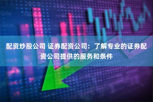 配资炒股公司 证券配资公司：了解专业的证券配资公司提供的服务和条件
