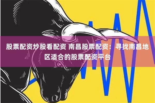 股票配资炒股看配资 南昌股票配资：寻找南昌地区适合的股票配资平台