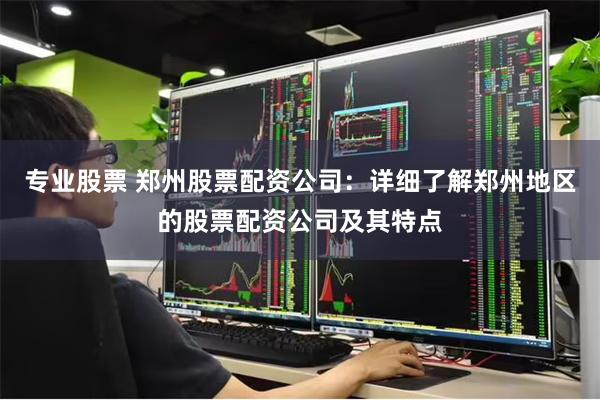 专业股票 郑州股票配资公司：详细了解郑州地区的股票配资公司及其特点