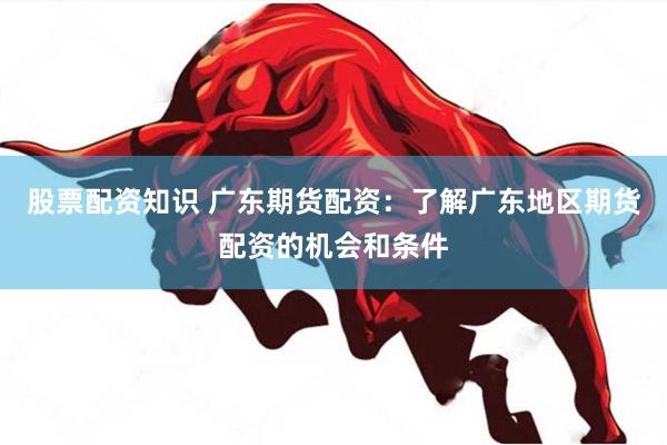 股票配资知识 广东期货配资：了解广东地区期货配资的机会和条件