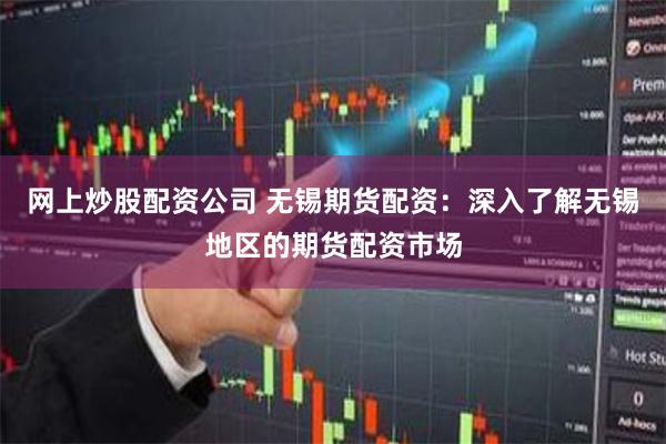 网上炒股配资公司 无锡期货配资：深入了解无锡地区的期货配资市场