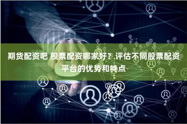 期货配资吧 股票配资哪家好？评估不同股票配资平台的优势和特点
