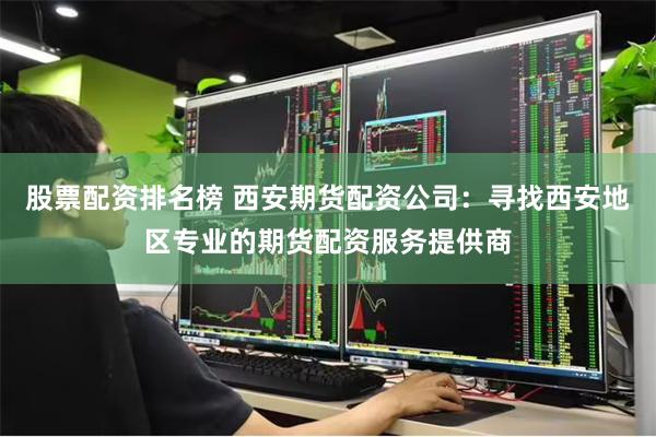股票配资排名榜 西安期货配资公司：寻找西安地区专业的期货配资服务提供商