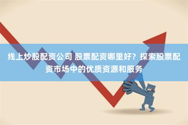 线上炒股配资公司 股票配资哪里好？探索股票配资市场中的优质资源和服务