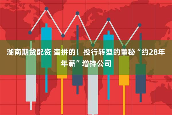 湖南期货配资 蛮拼的！投行转型的董秘“约28年年薪”增持公司