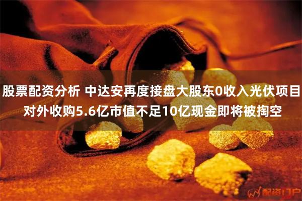 股票配资分析 中达安再度接盘大股东0收入光伏项目 对外收购5.6亿市值不足10亿现金即将被掏空