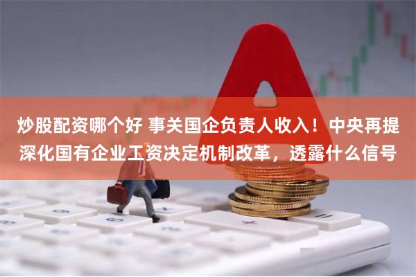 炒股配资哪个好 事关国企负责人收入！中央再提深化国有企业工资决定机制改革，透露什么信号