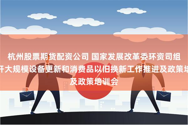 杭州股票期货配资公司 国家发展改革委环资司组织召开大规模设备更新和消费品以旧换新工作推进及政策培训会