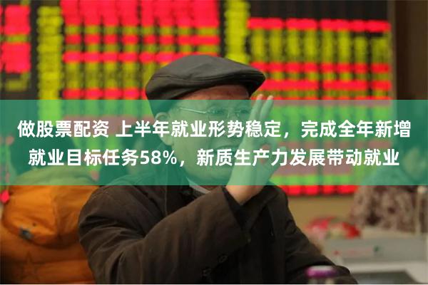 做股票配资 上半年就业形势稳定，完成全年新增就业目标任务58%，新质生产力发展带动就业