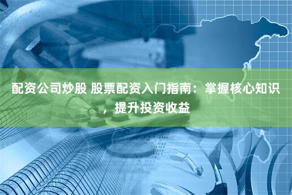 配资公司炒股 股票配资入门指南：掌握核心知识，提升投资收益