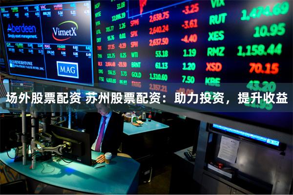 场外股票配资 苏州股票配资：助力投资，提升收益