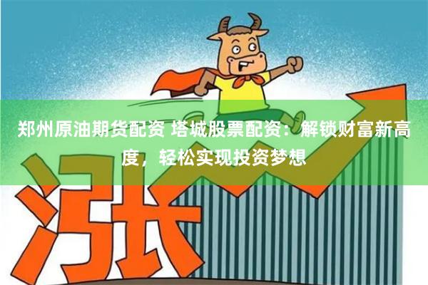 郑州原油期货配资 塔城股票配资：解锁财富新高度，轻松实现投资梦想