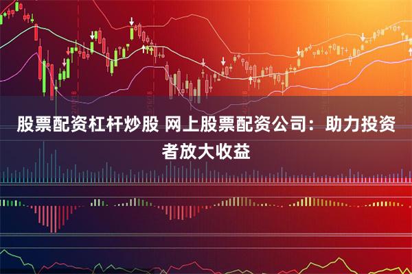 股票配资杠杆炒股 网上股票配资公司：助力投资者放大收益
