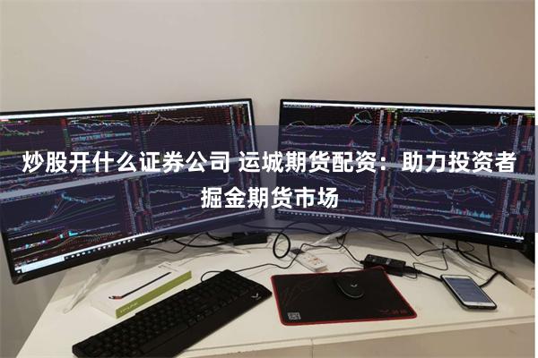 炒股开什么证券公司 运城期货配资：助力投资者掘金期货市场