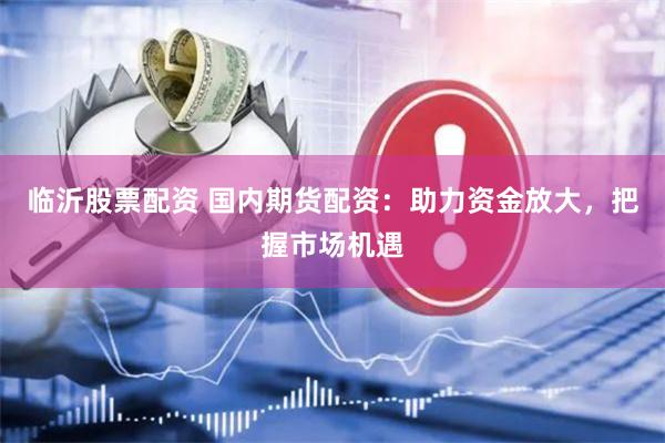 临沂股票配资 国内期货配资：助力资金放大，把握市场机遇