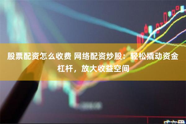股票配资怎么收费 网络配资炒股：轻松撬动资金杠杆，放大收益空间