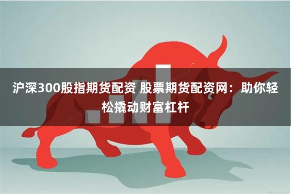 沪深300股指期货配资 股票期货配资网：助你轻松撬动财富杠杆