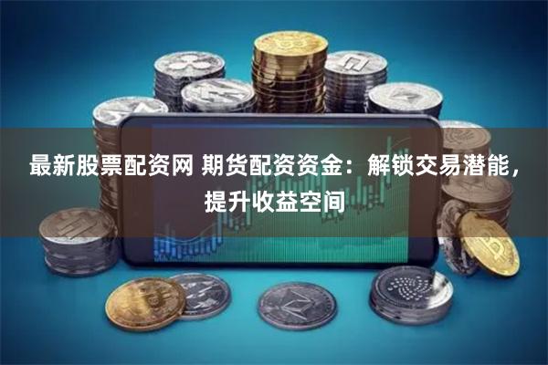 最新股票配资网 期货配资资金：解锁交易潜能，提升收益空间