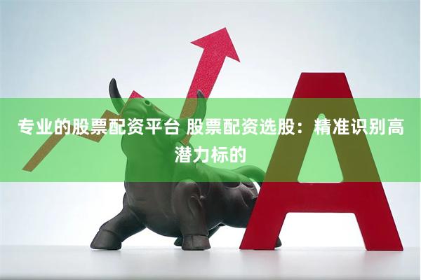 专业的股票配资平台 股票配资选股：精准识别高潜力标的