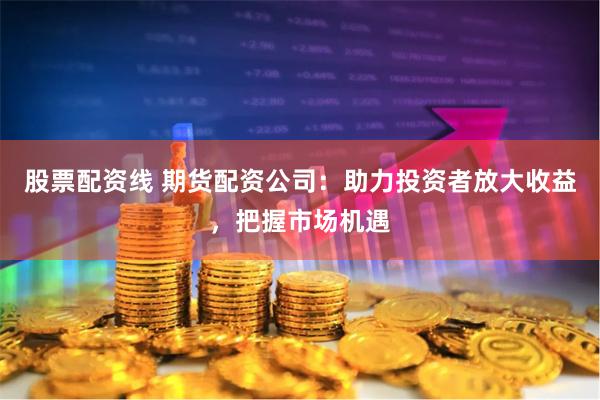 股票配资线 期货配资公司：助力投资者放大收益，把握市场机遇