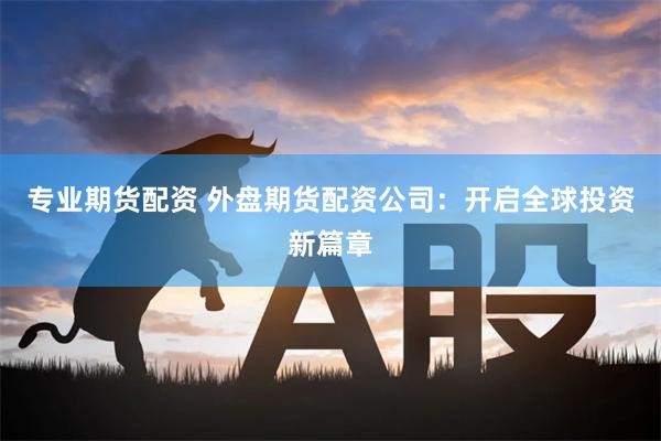 专业期货配资 外盘期货配资公司：开启全球投资新篇章