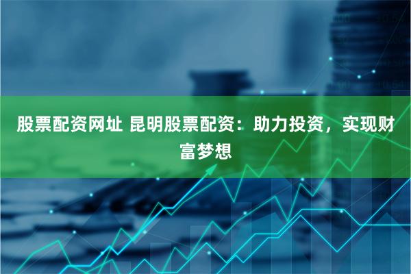 股票配资网址 昆明股票配资：助力投资，实现财富梦想