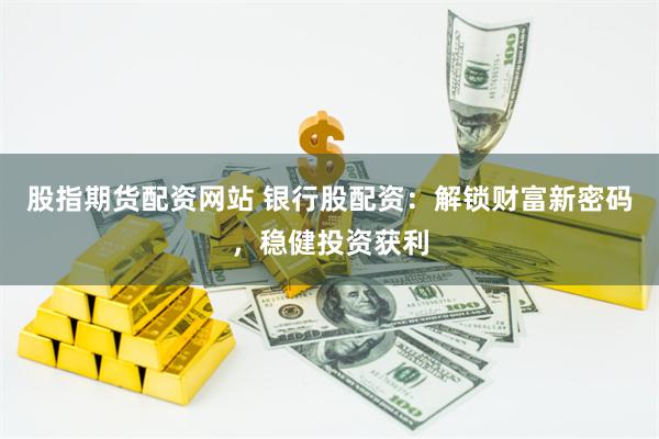 股指期货配资网站 银行股配资：解锁财富新密码，稳健投资获利