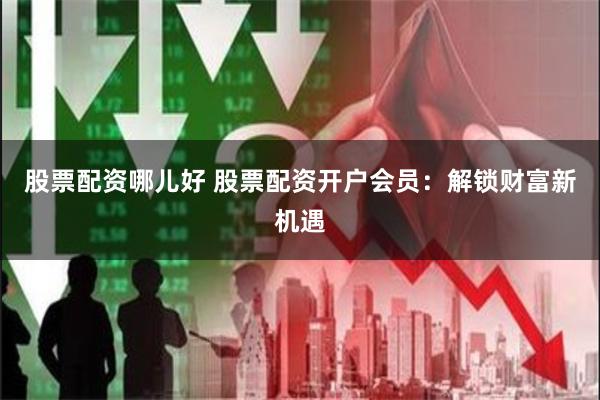 股票配资哪儿好 股票配资开户会员：解锁财富新机遇
