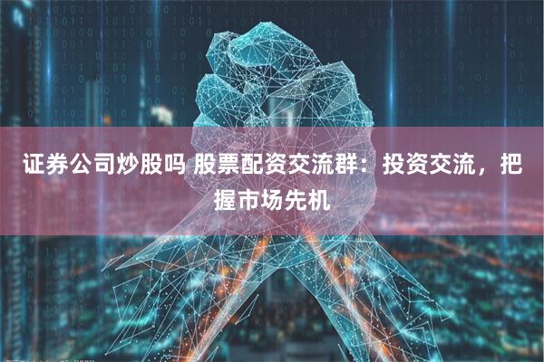 证券公司炒股吗 股票配资交流群：投资交流，把握市场先机