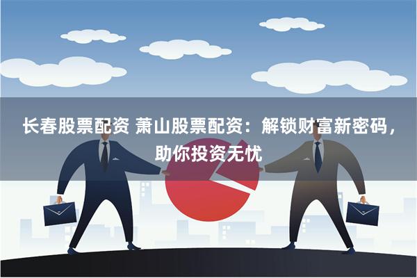 长春股票配资 萧山股票配资：解锁财富新密码，助你投资无忧