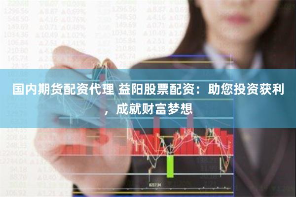 国内期货配资代理 益阳股票配资：助您投资获利，成就财富梦想