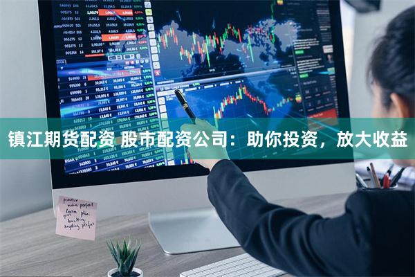 镇江期货配资 股市配资公司：助你投资，放大收益