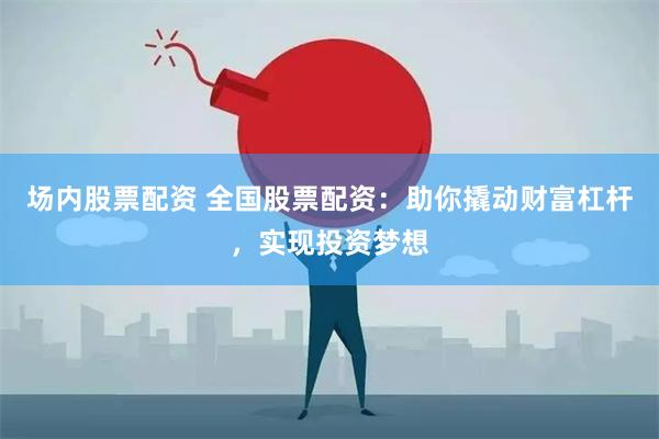 场内股票配资 全国股票配资：助你撬动财富杠杆，实现投资梦想
