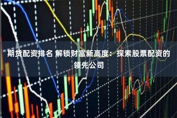 期货配资排名 解锁财富新高度：探索股票配资的领先公司