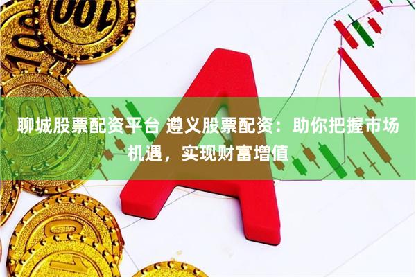 聊城股票配资平台 遵义股票配资：助你把握市场机遇，实现财富增值