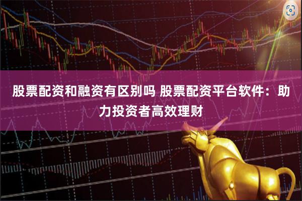 股票配资和融资有区别吗 股票配资平台软件：助力投资者高效理财