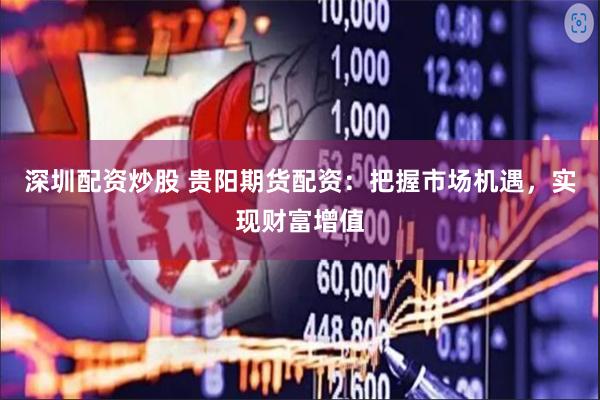 深圳配资炒股 贵阳期货配资：把握市场机遇，实现财富增值
