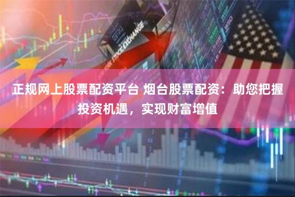 正规网上股票配资平台 烟台股票配资:助您把握投资机遇,实现财富增值
