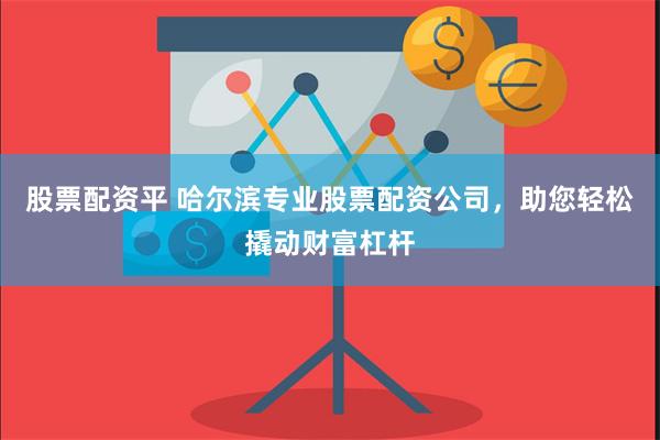 股票配资平 哈尔滨专业股票配资公司，助您轻松撬动财富杠杆