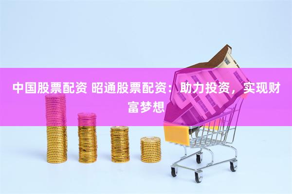 中国股票配资 昭通股票配资：助力投资，实现财富梦想