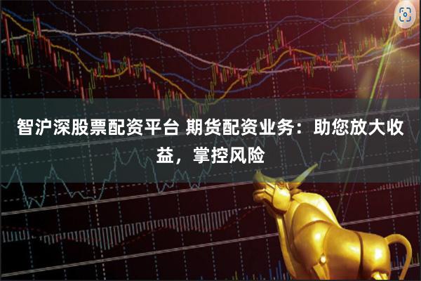 智沪深股票配资平台 期货配资业务：助您放大收益，掌控风险