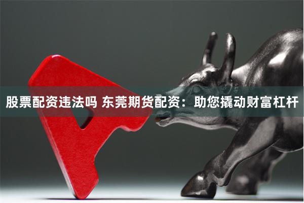 股票配资违法吗 东莞期货配资：助您撬动财富杠杆