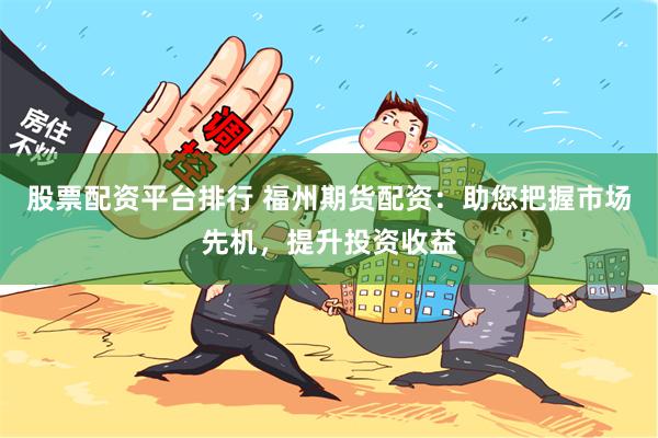 股票配资平台排行 福州期货配资：助您把握市场先机，提升投资收益