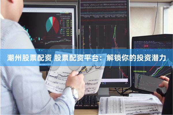 潮州股票配资 股票配资平台：解锁你的投资潜力