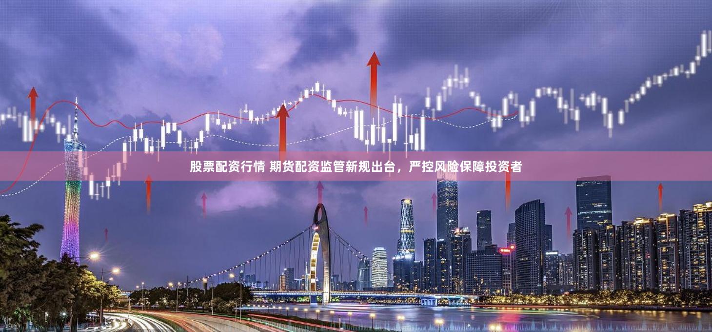股票配资行情 期货配资监管新规出台，严控风险保障投资者