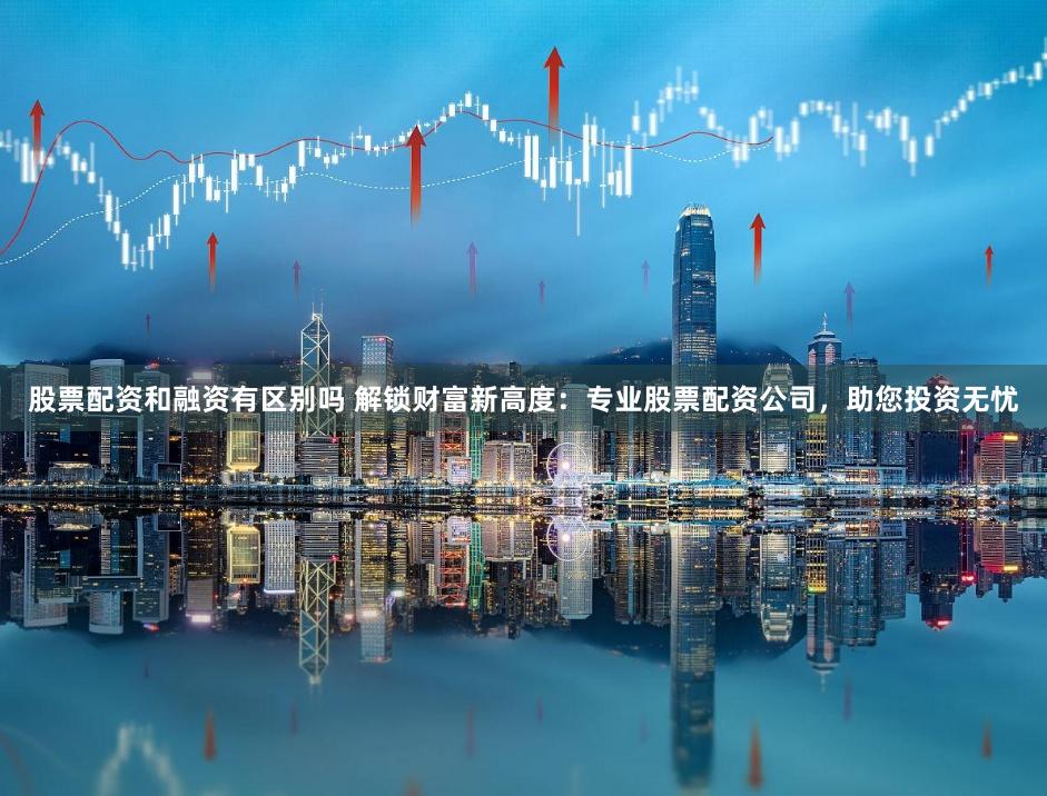 股票配资和融资有区别吗 解锁财富新高度：专业股票配资公司，助您投资无忧