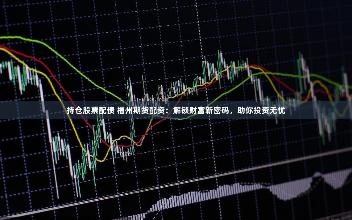 持仓股票配债 福州期货配资：解锁财富新密码，助你投资无忧