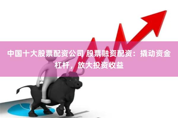 中国十大股票配资公司 股票融资配资：撬动资金杠杆，放大投资收益